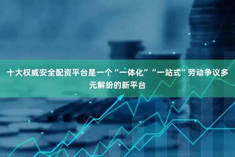 十大权威安全配资平台是一个“一体化”“一站式”劳动争议多元解纷的新平台