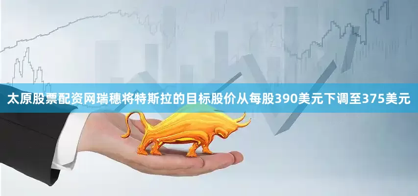 太原股票配资网瑞穗将特斯拉的目标股价从每股390美元下调至375美元