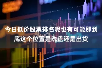 今日低价股票排名呢也有可能那到底这个位置是洗盘还是出货