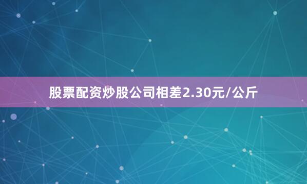 股票配资炒股公司相差2.30元/公斤