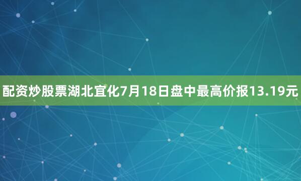 配资炒股票湖北宜化7月18日盘中最高价报13.19元