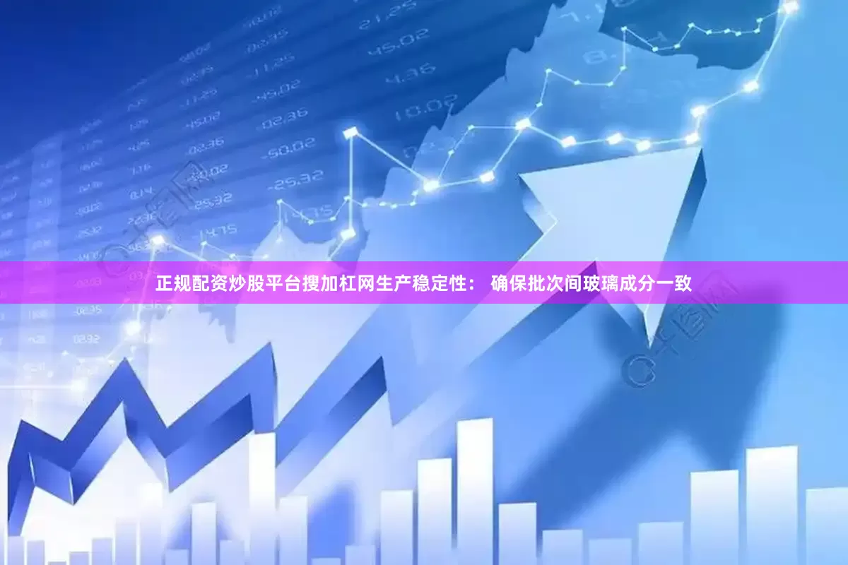 正规配资炒股平台搜加杠网生产稳定性： 确保批次间玻璃成分一致