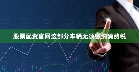股票配资官网这部分车辆无须缴纳消费税