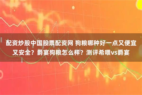 配资炒股中国股票配资网 狗粮哪种好一点又便宜又安全？爵宴狗粮怎么样？测评希喂vs爵宴