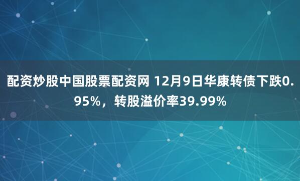 配资炒股中国股票配资网 12月9日华康转债下跌0.95%，转股溢价率39.99%