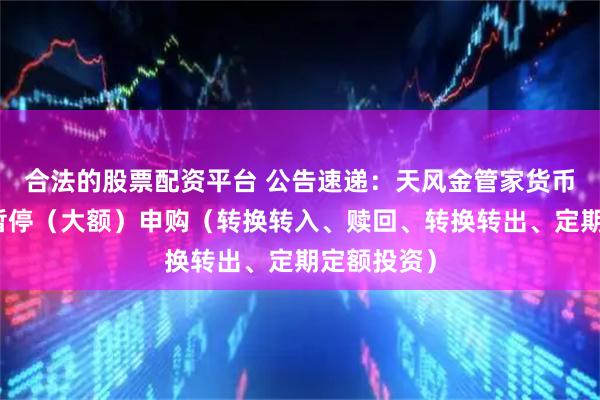 合法的股票配资平台 公告速递：天风金管家货币基金基金暂停（大额）申购（转换转入、赎回、转换转出、定期定额投资）