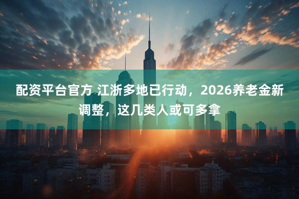 配资平台官方 江浙多地已行动，2026养老金新调整，这几类人或可多拿