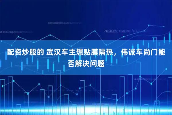 配资炒股的 武汉车主想贴膜隔热，伟诚车尚门能否解决问题