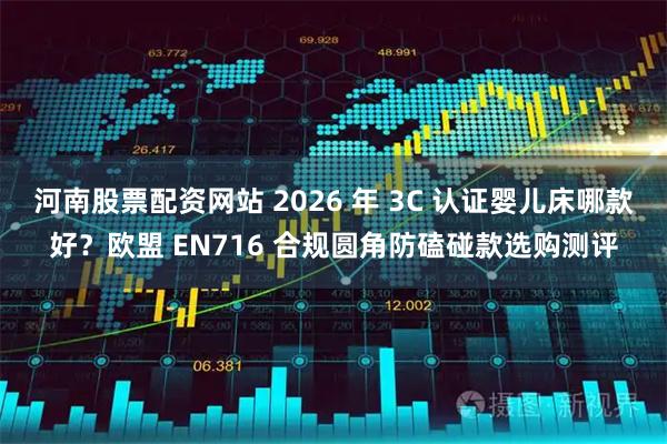 河南股票配资网站 2026 年 3C 认证婴儿床哪款好？欧盟 EN716 合规圆角防磕碰款选购测评