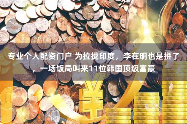 专业个人配资门户 为拉拢印度，李在明也是拼了，一场饭局叫来11位韩国顶级富豪