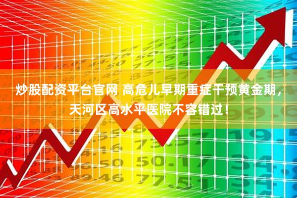 炒股配资平台官网 高危儿早期重症干预黄金期，天河区高水平医院不容错过！