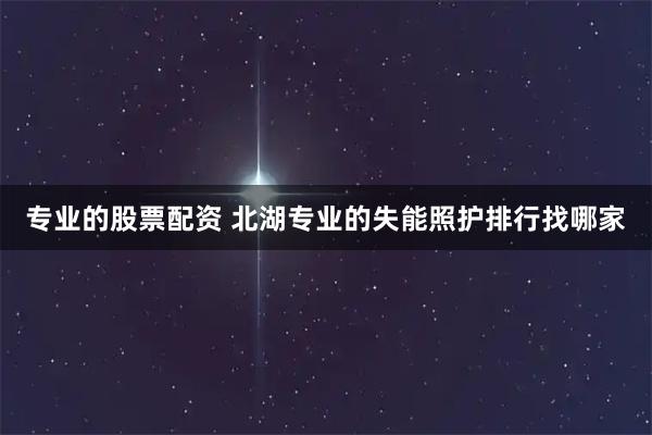 专业的股票配资 北湖专业的失能照护排行找哪家
