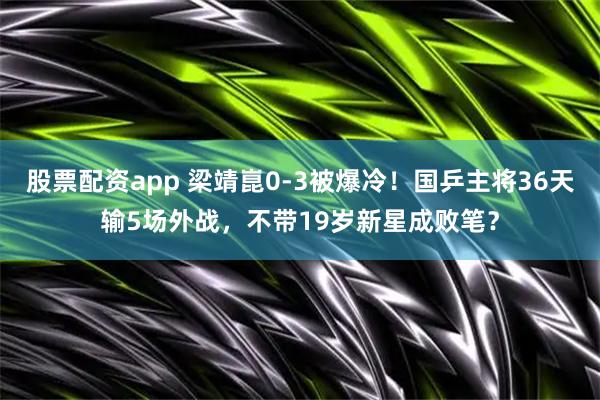 股票配资app 梁靖崑0-3被爆冷！国乒主将36天输5场外战，不带19岁新星成败笔？