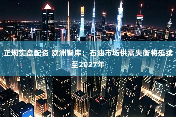 正规实盘配资 欧洲智库：石油市场供需失衡将延续至2027年