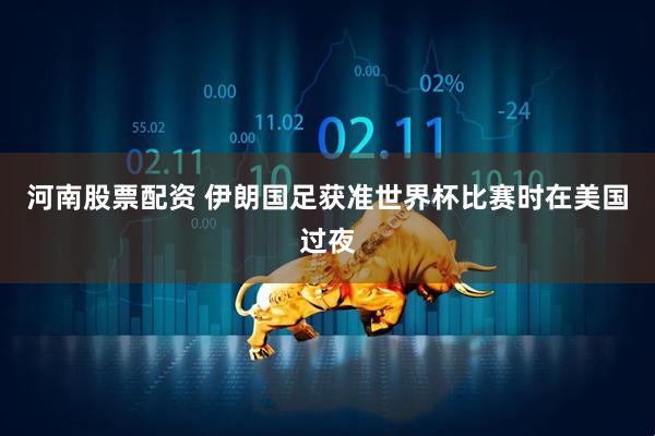 河南股票配资 伊朗国足获准世界杯比赛时在美国过夜