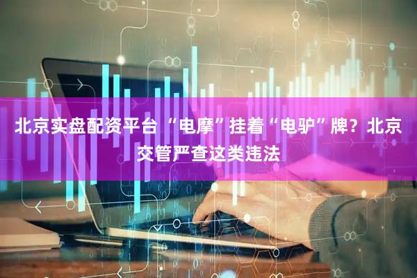 北京实盘配资平台 “电摩”挂着“电驴”牌？北京交管严查这类违法