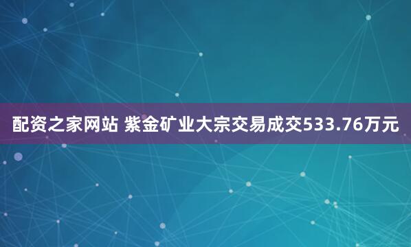 配资之家网站 紫金矿业大宗交易成交533.76万元