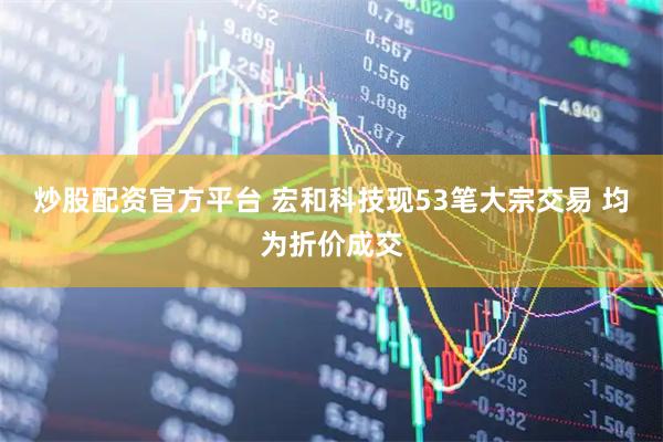 炒股配资官方平台 宏和科技现53笔大宗交易 均为折价成交