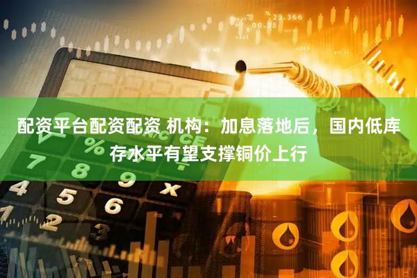 配资平台配资配资 机构：加息落地后，国内低库存水平有望支撑铜价上行