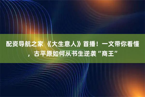 配资导航之家 《大生意人》首播！一文带你看懂，古平原如何从书生逆袭“商王”